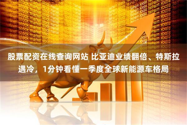 股票配资在线查询网站 比亚迪业绩翻倍、特斯拉遇冷，1分钟看懂一季度全球新能源车格局