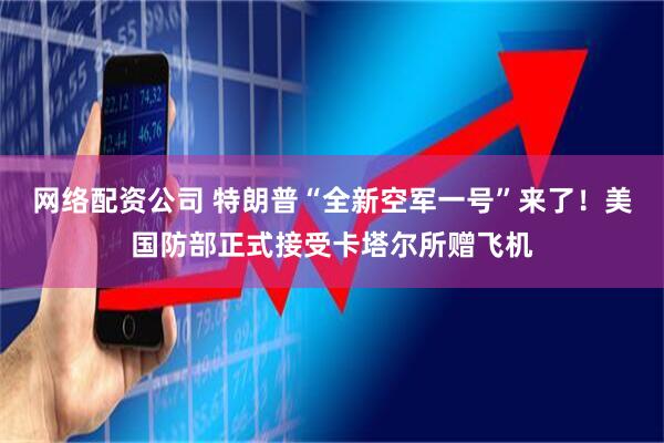 网络配资公司 特朗普“全新空军一号”来了！美国防部正式接受卡塔尔所赠飞机