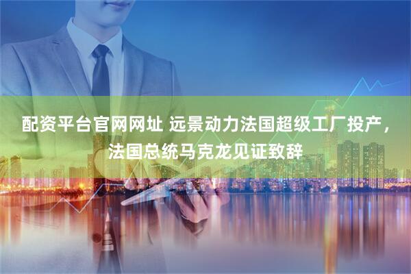 配资平台官网网址 远景动力法国超级工厂投产，法国总统马克龙见证致辞