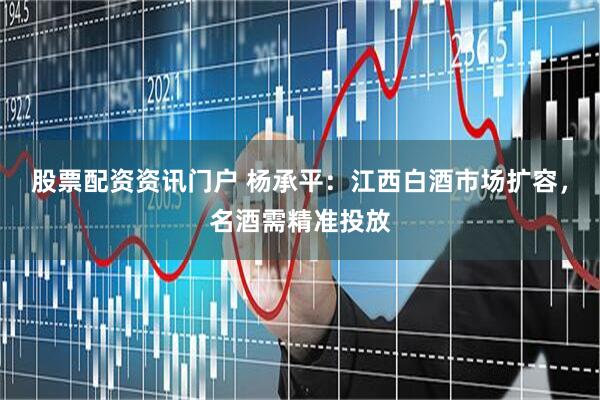 股票配资资讯门户 杨承平：江西白酒市场扩容，名酒需精准投放