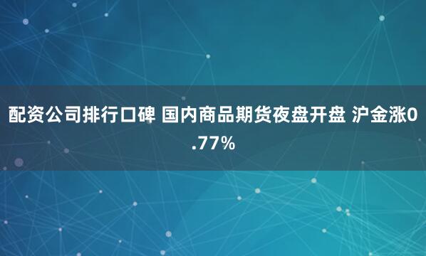 配资公司排行口碑 国内商品期货夜盘开盘 沪金涨0.77%