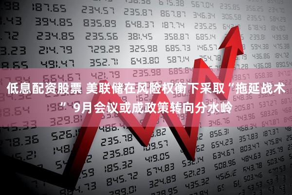 低息配资股票 美联储在风险权衡下采取“拖延战术” 9月会议或成政策转向分水岭