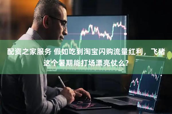 配资之家服务 假如吃到淘宝闪购流量红利，飞猪这个暑期能打场漂亮仗么?