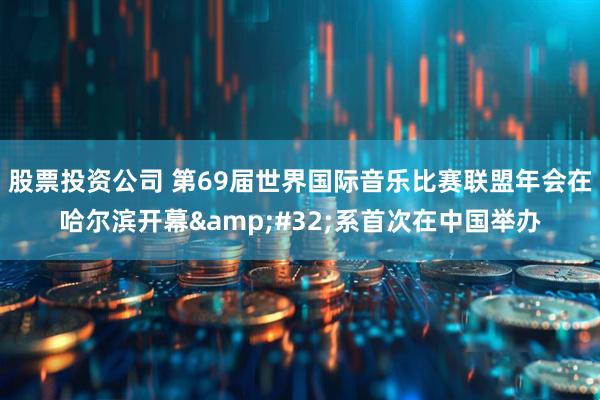 股票投资公司 第69届世界国际音乐比赛联盟年会在哈尔滨开幕&#32;系首次在中国举办