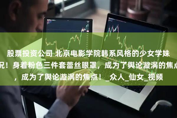 股票投资公司 北京电影学院韩系风格的少女学妹，竟遭遇“翻车”之况！身着粉色三件套蕾丝眼罩，成为了舆论漩涡的焦点！_众人_仙女_视频