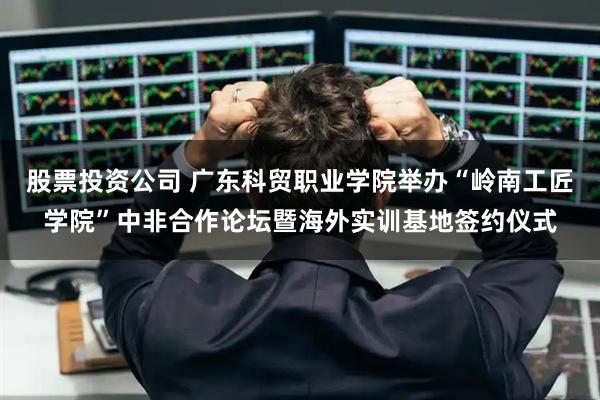 股票投资公司 广东科贸职业学院举办“岭南工匠学院”中非合作论坛暨海外实训基地签约仪式