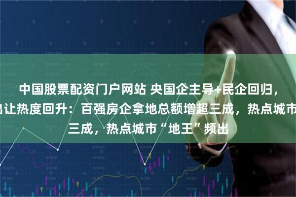 中国股票配资门户网站 央国企主导+民企回归，上半年土地出让热度回升：百强房企拿地总额增超三成，热点城市“地王”频出
