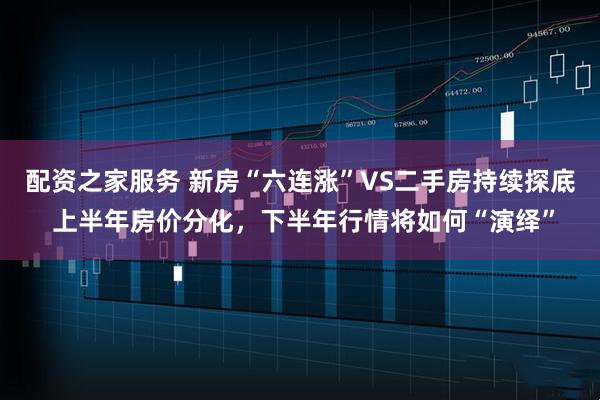 配资之家服务 新房“六连涨”VS二手房持续探底 上半年房价分化，下半年行情将如何“演绎”