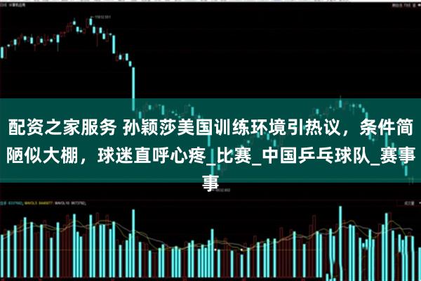 配资之家服务 孙颖莎美国训练环境引热议，条件简陋似大棚，球迷直呼心疼_比赛_中国乒乓球队_赛事