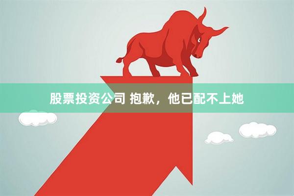 股票投资公司 抱歉，他已配不上她