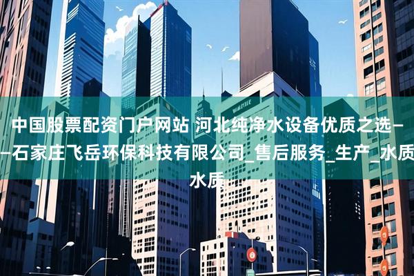中国股票配资门户网站 河北纯净水设备优质之选——石家庄飞岳环保科技有限公司_售后服务_生产_水质