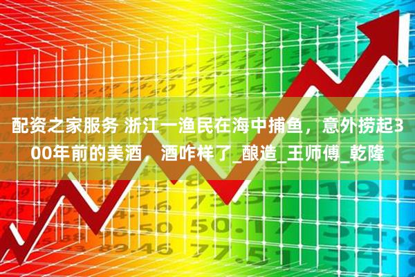 配资之家服务 浙江一渔民在海中捕鱼，意外捞起300年前的美酒，酒咋样了_酿造_王师傅_乾隆