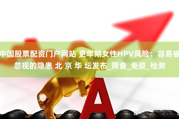 中国股票配资门户网站 更年期女性HPV风险：容易被忽视的隐患 北 京 华 坛发布_筛查_免疫_检测