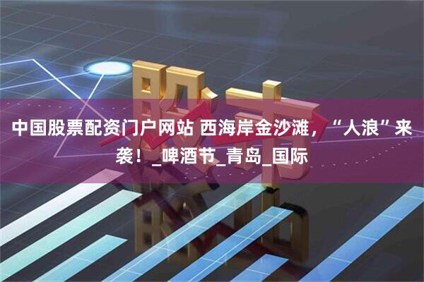 中国股票配资门户网站 西海岸金沙滩，“人浪”来袭！_啤酒节_青岛_国际