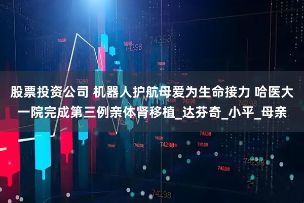 股票投资公司 机器人护航母爱为生命接力 哈医大一院完成第三例亲体肾移植_达芬奇_小平_母亲