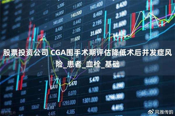 股票投资公司 CGA围手术期评估降低术后并发症风险_患者_血栓_基础
