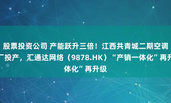 股票投资公司 产能跃升三倍！江西共青城二期空调工厂投产，汇通达网络（9878.HK）“产销一体化”再升级