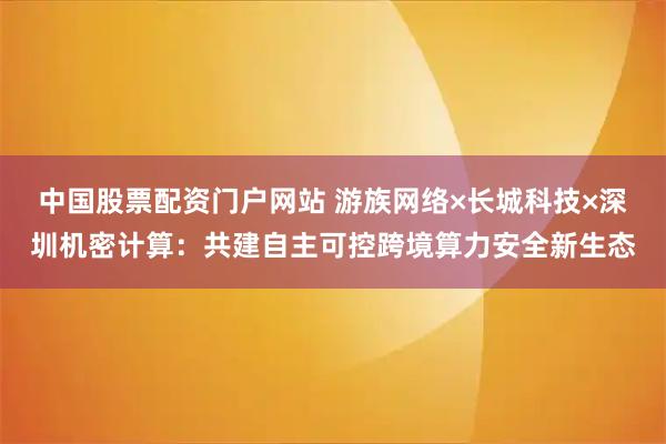 中国股票配资门户网站 游族网络×长城科技×深圳机密计算：共建自主可控跨境算力安全新生态