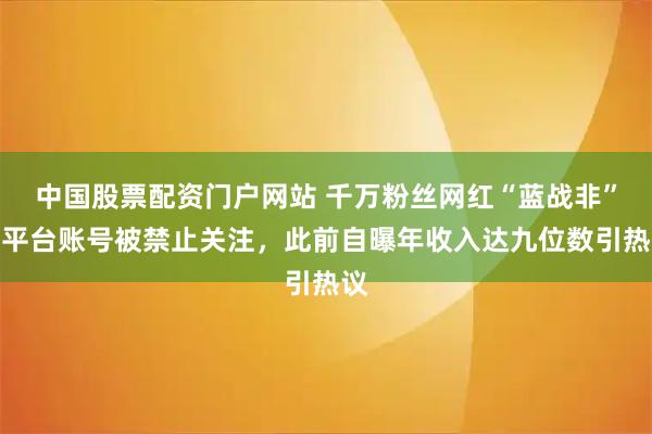 中国股票配资门户网站 千万粉丝网红“蓝战非”多平台账号被禁止关注，此前自曝年收入达九位数引热议