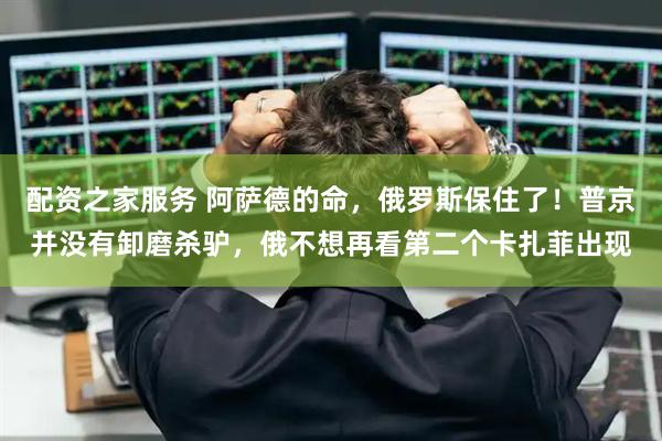 配资之家服务 阿萨德的命，俄罗斯保住了！普京并没有卸磨杀驴，俄不想再看第二个卡扎菲出现