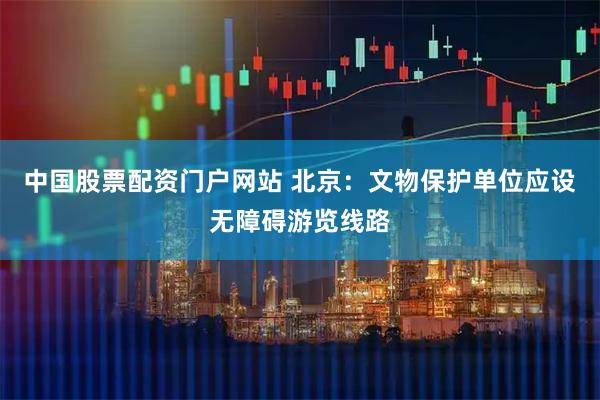 中国股票配资门户网站 北京：文物保护单位应设无障碍游览线路