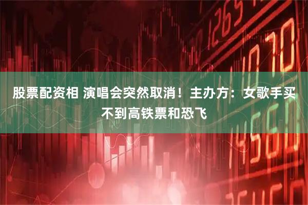 股票配资相 演唱会突然取消！主办方：女歌手买不到高铁票和恐飞