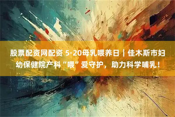 股票配资网配资 5·20母乳喂养日｜佳木斯市妇幼保健院产科“喂”爱守护，助力科学哺乳！