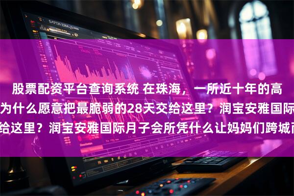 股票配资平台查询系统 在珠海，一所近十年的高品质月子中心：妈妈们为什么愿意把最脆弱的28天交给这里？润宝安雅国际月子会所凭什么让妈妈们跨城而来？