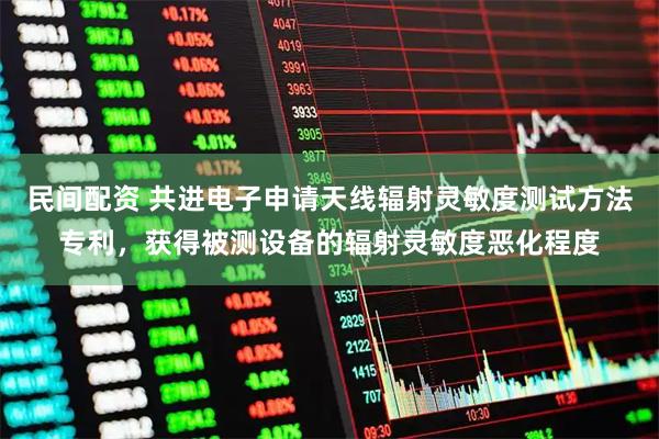 民间配资 共进电子申请天线辐射灵敏度测试方法专利，获得被测设备的辐射灵敏度恶化程度