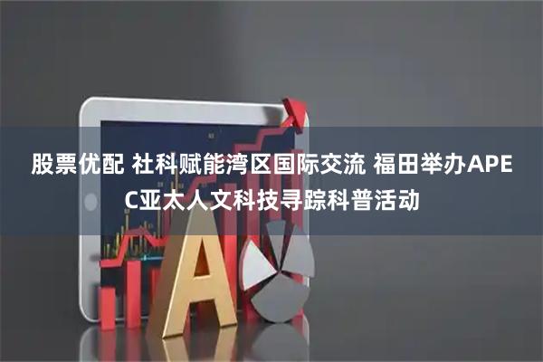 股票优配 社科赋能湾区国际交流 福田举办APEC亚太人文科技寻踪科普活动